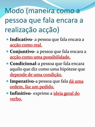 Modo (maneira como a
pessoa que fala encara a
realização acção)
 Indicativo- a pessoa que fala encara a
    acção como real.
   Conjuntivo- a pessoa que fala encara a
    acção como uma possibilidade.
   Condicional-a pessoa que fala encara
    aquilo que diz como uma hipótese que
    depende de uma condição.
   Imperativo-a pessoa que fala dá uma
    ordem, faz um pedido.
   Infinitivo- exprime a ideia geral do
    verbo.
 