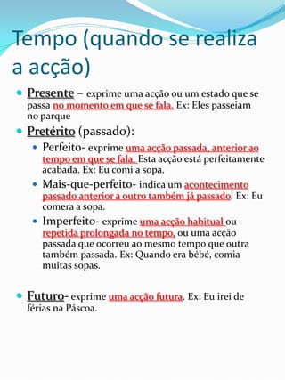 Tempo (quando se realiza
a acção)
 Presente – exprime uma acção ou um estado que se
  passa no momento em que se fala. Ex: Eles passeiam
  no parque
 Pretérito (passado):
    Perfeito- exprime uma acção passada, anterior ao
     tempo em que se fala. Esta acção está perfeitamente
     acabada. Ex: Eu comi a sopa.
    Mais-que-perfeito- indica um acontecimento
     passado anterior a outro também já passado. Ex: Eu
     comera a sopa.
    Imperfeito- exprime uma acção habitual ou
     repetida prolongada no tempo, ou uma acção
     passada que ocorreu ao mesmo tempo que outra
     também passada. Ex: Quando era bébé, comia
     muitas sopas.


 Futuro- exprime uma acção futura. Ex: Eu irei de
  férias na Páscoa.
 