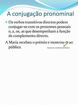 A conjugação pronominal
 Os verbos transitivos directos podem
  conjugar-se com os pronomes pessoais
  o, a, os, as que desempenham a função
  de complemento directo.
A Maria recebeu o prémio e mostrou-o ao
  público.              Função de complemento directo
 
