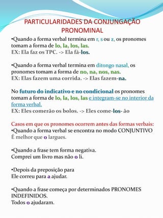 PARTICULARIDADES DA CONJUNGAÇÃO
               PRONOMINAL
•Quando a forma verbal termina em r, s ou z, os pronomes
tomam a forma de lo, la, los, las.
EX: Ela faz os TPC. -> Ela fá-los.

•Quando a forma verbal termina em ditongo nasal, os
pronomes tomam a forma de no, na, nos, nas.
EX: Elas fazem uma corrida. -> Elas fazem-na.

No futuro do indicativo e no condicional os pronomes
tomam a forma de lo, la, los, las e integram-se no interior da
forma verbal.
EX: Eles comerão os bolos. -> Eles come-los- ão

Casos em que os pronomes ocorrem antes das formas verbais:
•Quando a forma verbal se encontra no modo CONJUNTIVO
É melhor que o largues.

•Quando a frase tem forma negativa.
Comprei um livro mas não o li.

•Depois da preposição para
Ele correu para a ajudar.

•Quando a frase começa por determinados PRONOMES
INDEFINIDOS.
Todos o ajudaram.
 