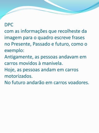 DPC
com as informações que recolheste da
imagem para o quadro escreve frases
no Presente, Passado e futuro, como o
exemplo:
Antigamente, as pessoas andavam em
carros movidos à manivela.
Hoje, as pessoas andam em carros
motorizados.
No futuro andarão em carros voadores.
 