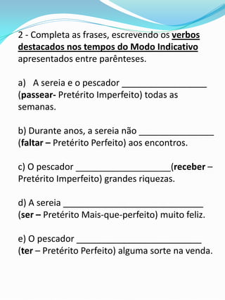 2 - Completa as frases, escrevendo os verbos
destacados nos tempos do Modo Indicativo
apresentados entre parênteses.

a) A sereia e o pescador _________________
(passear- Pretérito Imperfeito) todas as
semanas.

b) Durante anos, a sereia não _______________
(faltar – Pretérito Perfeito) aos encontros.

c) O pescador ___________________(receber –
Pretérito Imperfeito) grandes riquezas.

d) A sereia ____________________________
(ser – Pretérito Mais-que-perfeito) muito feliz.

e) O pescador _________________________
(ter – Pretérito Perfeito) alguma sorte na venda.
 