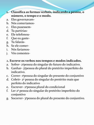 1. Classifica as formas verbais, indicando a pessoa, o
   número, o tempo e o modo.
a. Eles governavam-
b. Nós comeríamos-
c. Eles pusessem-
d. Tu partirias-
e. Ele telefonou-
f. Que eu gaste-
g. Tu falarás-
h. Se ele comer-
i. Nós faríamos-
j. Vós comestes-

2. Escreve os verbos nos tempos e modos indicados.
a. Sofrer- 2ªpessoa do singular do futuro do indicativo.
b. Ganhar- 3ªpessoa do plural do pretérito imperfeito do
    indicativo.
c. Correr- 1ªpessoa do singular do presente do conjuntivo
d. Cobrir- 2ª pessoa do singular do pretérito mais que
    perfeito do indicativo
e. Escrever- 2ªpessoa plural do condicional
f. Ler 2ª pessoa do singular do pretérito imperfeito do
    conjuntivo
g. Socorrer- 3ªpessoa do plural do presente do conjuntivo.
 