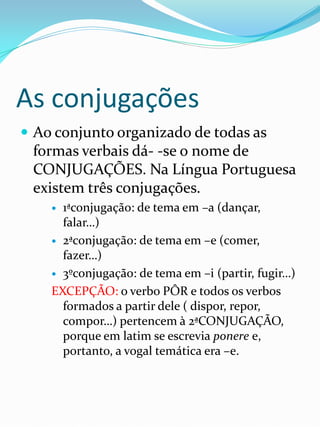 As conjugações
 Ao conjunto organizado de todas as
 formas verbais dá- -se o nome de
 CONJUGAÇÕES. Na Língua Portuguesa
 existem três conjugações.
     1ªconjugação: de tema em –a (dançar,
      falar…)
     2ªconjugação: de tema em –e (comer,
      fazer…)
     3ºconjugação: de tema em –i (partir, fugir…)

    EXCEPÇÃO: o verbo PÔR e todos os verbos
      formados a partir dele ( dispor, repor,
      compor…) pertencem à 2ªCONJUGAÇÃO,
      porque em latim se escrevia ponere e,
      portanto, a vogal temática era –e.
 
