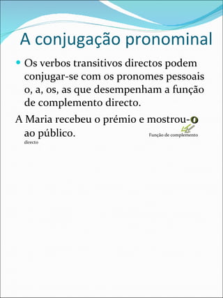 A conjugação pronominal Os verbos transitivos directos podem conjugar-se com os pronomes pessoais o, a, os, as que desempenham a função de complemento directo. A Maria recebeu o prémio e mostrou- o  ao público.  Função de complemento directo 