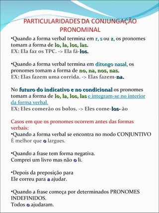 Quando a forma verbal termina em  r, s  ou  z,  os pronomes tomam a forma de  lo, la, los, las. EX: Ela faz os TPC. -> Ela fá- los. Quando a forma verbal termina em  ditongo nasal,  os pronomes tomam a forma de  no, na, nos, nas. EX: Elas fazem uma corrida. -> Elas fazem- na. No  futuro do indicativo e no condicional  os pronomes tomam a forma de  lo, la, los, las  e integram-se no interior da forma verbal. EX: Eles comerão os bolos. -> Eles come- los -  ão Casos em que os pronomes ocorrem antes das formas verbais: Quando a forma verbal se encontra no modo CONJUNTIVO É melhor que  o  largues. Quando a frase tem forma negativa. Comprei um livro mas não  o  li. Depois da preposição para Ele correu para  a  ajudar. Quando a frase começa por determinados PRONOMES INDEFINIDOS. Todos  o  ajudaram. 