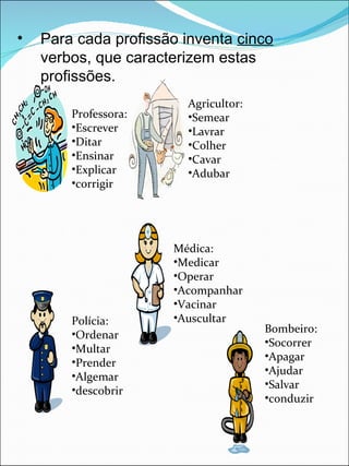Para cada profissão inventa  cinco  verbos, que caracterizem estas profissões. Professora: Escrever Ditar Ensinar Explicar corrigir Agricultor: Semear Lavrar Colher Cavar Adubar Médica: Medicar Operar Acompanhar Vacinar Auscultar Polícia: Ordenar Multar Prender Algemar descobrir Bombeiro: Socorrer Apagar Ajudar Salvar conduzir 