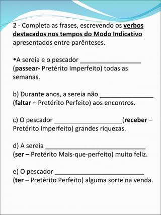 2 - Completa as frases, escrevendo os  verbos destacados nos tempos do Modo Indicativo  apresentados entre parênteses. A sereia e o pescador _________________ ( passear-  Pretérito Imperfeito) todas as semanas. b) Durante anos, a sereia não _______________ ( faltar –  Pretérito Perfeito) aos encontros. c) O pescador ___________________( receber  – Pretérito Imperfeito) grandes riquezas.  d) A sereia ____________________________ ( ser –  Pretérito Mais-que-perfeito) muito feliz. e) O pescador _________________________ ( ter  – Pretérito Perfeito) alguma sorte na venda. 