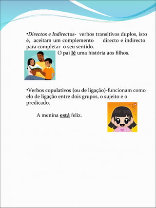 Directos e Indirectos -  verbos transitivos duplos, isto é,  aceitam um complemento  directo e indirecto  para completar  o seu sentido. O pai  lê  uma história aos filhos. Verbos copulativos (ou de ligação)- funcionam como elo de ligação entre dois grupos, o sujeito e o predicado. A menina  está  feliz. 