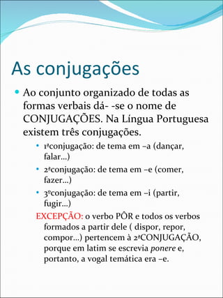 As conjugações Ao conjunto organizado de todas as formas verbais dá- -se o nome de  CONJUGAÇÕES. Na Língua Portuguesa existem três conjugações. 1ªconjugação: de tema em –a (dançar, falar…) 2ªconjugação: de tema em –e (comer, fazer…) 3ºconjugação: de tema em –i (partir, fugir…) EXCEPÇÃO:  o verbo PÔR e todos os verbos formados a partir dele ( dispor, repor, compor…) pertencem à 2ªCONJUGAÇÃO, porque em latim se escrevia  ponere  e, portanto, a vogal temática era –e. 
