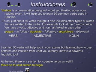 Instrucciones ,[object Object],[object Object],[object Object],[object Object],Learning 50 verbs will help you in your exams but learning how to use patterns and intuition from what you already know is a powerful linguistic tool. At the end there is a section for cognate verbs as well!!!  Move on to next screen to begin. I do not own Lady Gaga 