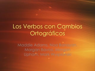Los Verbos con Cambios Ortográficos Maddie Adams, Noa Banayan, Morgan Bavosi, Morgan Upham, Mark Wyspianski 