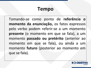Tempo
Tomando-se como ponto de referência o
momento da enunciação, os fatos expressos
pelo verbo podem referir-se a um momento
presente (o momento em que se fala), a um
momento passado ou pretérito (anterior ao
momento em que se fala), ou ainda a um
momento futuro (posterior ao momento em
que se fala).
 