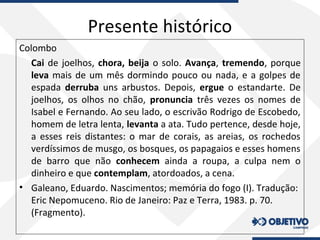 Presente histórico
Colombo
Cai de joelhos, chora, beija o solo. Avança, tremendo, porque
leva mais de um mês dormindo pouco ou nada, e a golpes de
espada derruba uns arbustos. Depois, ergue o estandarte. De
joelhos, os olhos no chão, pronuncia três vezes os nomes de
Isabel e Fernando. Ao seu lado, o escrivão Rodrigo de Escobedo,
homem de letra lenta, levanta a ata. Tudo pertence, desde hoje,
a esses reis distantes: o mar de corais, as areias, os rochedos
verdíssimos de musgo, os bosques, os papagaios e esses homens
de barro que não conhecem ainda a roupa, a culpa nem o
dinheiro e que contemplam, atordoados, a cena.
• Galeano, Eduardo. Nascimentos; memória do fogo (I). Tradução:
Eric Nepomuceno. Rio de Janeiro: Paz e Terra, 1983. p. 70.
(Fragmento).
 