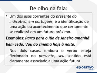 De olho na fala:
• Um dos usos correntes do presente do
indicativo, em português, é a identificação de
uma ação ou acontecimento que certamente
se realizará em um futuro próximo.
Exemplos: Parto para o Rio de Janeiro amanhã
bem cedo. Vou ao cinema hoje à noite.
Nos dois casos, embora o verbo esteja
flexionado no presente, seu sentido está
claramente associado a uma ação futura.
 