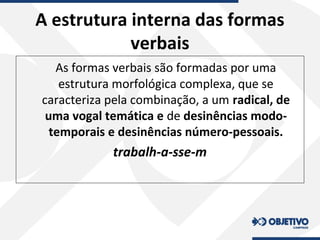A estrutura interna das formas
verbais
As formas verbais são formadas por uma
estrutura morfológica complexa, que se
caracteriza pela combinação, a um radical, de
uma vogal temática e de desinências modo-
temporais e desinências número-pessoais.
trabalh-a-sse-m
 