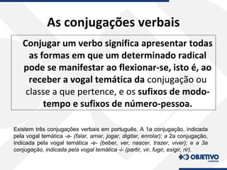 As conjugações verbais
Conjugar um verbo significa apresentar todas
as formas em que um determinado radical
pode se manifestar ao flexionar-se, isto é, ao
receber a vogal temática da conjugação ou
classe a que pertence, e os sufixos de modo-
tempo e sufixos de número-pessoa.
Existem três conjugações verbais em português. A 1a conjugação, indicada
pela vogal temática -a- (falar, amar, jogar, digitar, enrolar); a 2a conjugação,
indicada pela vogal temática -e- (beber, ver, nascer, trazer, viver); e a 3a
conjugação, indicada pela vogal temática -i- (partir, vir, fugir, exigir, rir).
 