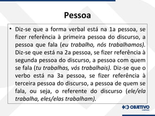 Pessoa
• Diz-se que a forma verbal está na 1a pessoa, se
fizer referência à primeira pessoa do discurso, a
pessoa que fala (eu trabalho, nós trabalhamos).
Diz-se que está na 2a pessoa, se fizer referência à
segunda pessoa do discurso, a pessoa com quem
se fala (tu trabalhas, vós trabalhais). Diz-se que o
verbo está na 3a pessoa, se fizer referência à
terceira pessoa do discurso, a pessoa de quem se
fala, ou seja, o referente do discurso (ele/ela
trabalha, eles/elas trabalham).
 