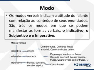 Modo
• Os modos verbais indicam a atitude do falante
com relação ao conteúdo de seus enunciados.
São três os modos em que se podem
manifestar as formas verbais: o Indicativo, o
Subjuntivo e o Imperativo.
Modos verbais
Indicativo
subjuntivo
imperativo
certeza
incerteza
Mando, conselho,
convite, súplica
Comem frutas. Comerão frutas
amanhã. Comeram frutas ontem.
Espero que você coma frutas.
Gostaria que você tivesse comido
frutas. Quando você comer frutas.. .
Coma frutas!
 