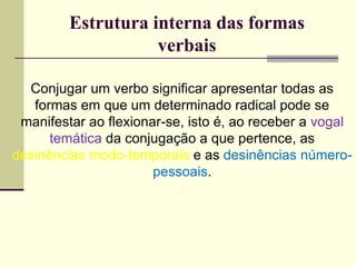 Estrutura interna das formas
verbais
Conjugar um verbo significar apresentar todas as
formas em que um determinado radical pode se
manifestar ao flexionar-se, isto é, ao receber a vogal
temática da conjugação a que pertence, as
desinências modo-temporais e as desinências número-
pessoais.
.
 