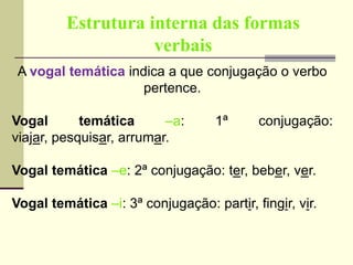 Estrutura interna das formas
verbais
A vogal temática indica a que conjugação o verbo
pertence.
Vogal temática –a: 1ª conjugação:
viajar, pesquisar, arrumar.
Vogal temática –e: 2ª conjugação: ter, beber, ver.
Vogal temática –i: 3ª conjugação: partir, fingir, vir.
 