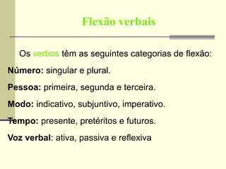 Flexão verbais
Os verbos têm as seguintes categorias de flexão:
Número: singular e plural.
Pessoa: primeira, segunda e terceira.
Modo: indicativo, subjuntivo, imperativo.
Tempo: presente, pretéritos e futuros.
Voz verbal: ativa, passiva e reflexiva
 