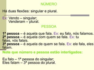 NÚMERO
Há duas flexões: singular e plural.
Ex: Vendo – singular;
Venderam – plural.
PESSOA
1ª pessoa – é aquela que fala. Ex: eu falo, nós falamos.
2ª pessoa – é aquela com quem se fala. Ex: tu
falas, vós falais.
3ª pessoa – é aquela de quem se fala. Ex: ele fala, eles
falam.
Note que número e pessoa estão interligados:
Eu falo – 1ª pessoa do singular;
Eles falam – 3ª pessoa do plural.
 