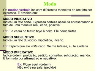 Modo
Os modos verbais indicam diferentes maneiras de um fato ser
expresso. É dividido em:
MODO INDICATIVO
Indica um fato certo. Expressa certeza absoluta apresentando o
fato de uma maneira real, certa, positiva.
Ex: Ele canta no teatro hoje à noite. Ele come frutas.
MODO SUBJUNTIVO
Indica um fato duvidoso, hipotético, incerto.
Ex: Espero que ele volte cedo. Se me falasse, eu te ajudaria.
MODO IMPERATIVO
Indica ordem, proibição, pedido, conselho, solicitação, mando.
É formado por afirmativo e negativo.
Ex: Fique aqui. (ordem);
Não entre na sala. (pedido)
 