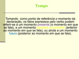 Tempo
Tomando como ponto de referência o momento da
declaração, os fatos expressos pelo verbo podem
referir-se a um momento presente (o momento em que
se fala), a um momento passado ou pretérito (anterior
ao momento em que se fala), ou ainda a um momento
futuro (posterior ao momento em que se fala).
 