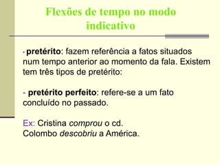 Flexões de tempo no modo
indicativo
• pretérito: fazem referência a fatos situados
num tempo anterior ao momento da fala. Existem
tem três tipos de pretérito:
- pretérito perfeito: refere-se a um fato
concluído no passado.
Ex: Cristina comprou o cd.
Colombo descobriu a América.
 