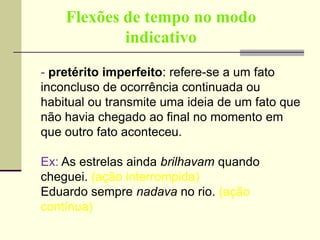 Flexões de tempo no modo
indicativo
- pretérito imperfeito: refere-se a um fato
inconcluso de ocorrência continuada ou
habitual ou transmite uma ideia de um fato que
não havia chegado ao final no momento em
que outro fato aconteceu.
Ex: As estrelas ainda brilhavam quando
cheguei. (ação interrompida)
Eduardo sempre nadava no rio. (ação
contínua)
 