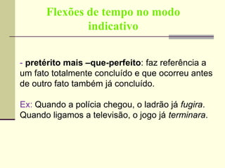 Flexões de tempo no modo
indicativo
- pretérito mais –que-perfeito: faz referência a
um fato totalmente concluído e que ocorreu antes
de outro fato também já concluído.
Ex: Quando a polícia chegou, o ladrão já fugira.
Quando ligamos a televisão, o jogo já terminara.
 