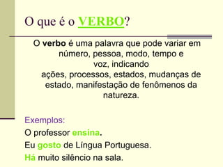 O que é o VERBO?
O verbo é uma palavra que pode variar em
número, pessoa, modo, tempo e
voz, indicando
ações, processos, estados, mudanças de
estado, manifestação de fenômenos da
natureza.
Exemplos:
O professor ensina.
Eu gosto de Língua Portuguesa.
Há muito silêncio na sala.
 