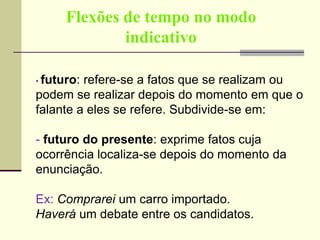 Flexões de tempo no modo
indicativo
• futuro: refere-se a fatos que se realizam ou
podem se realizar depois do momento em que o
falante a eles se refere. Subdivide-se em:
- futuro do presente: exprime fatos cuja
ocorrência localiza-se depois do momento da
enunciação.
Ex: Comprarei um carro importado.
Haverá um debate entre os candidatos.
 