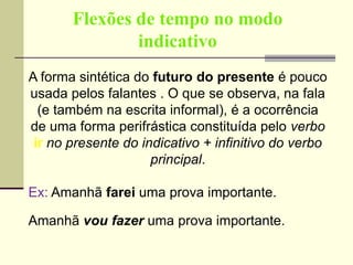 Flexões de tempo no modo
indicativo
A forma sintética do futuro do presente é pouco
usada pelos falantes . O que se observa, na fala
(e também na escrita informal), é a ocorrência
de uma forma perifrástica constituída pelo verbo
ir no presente do indicativo + infinitivo do verbo
principal.
Ex: Amanhã farei uma prova importante.
Amanhã vou fazer uma prova importante.
 