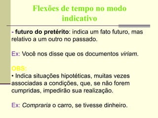 Flexões de tempo no modo
indicativo
- futuro do pretérito: indica um fato futuro, mas
relativo a um outro no passado.
Ex: Você nos disse que os documentos viriam.
OBS:
• Indica situações hipotéticas, muitas vezes
associadas a condições, que, se não forem
cumpridas, impedirão sua realização.
Ex: Compraria o carro, se tivesse dinheiro.
 