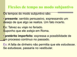 Flexões de tempo no modo subjuntivo
Os tempos do modo subjuntivo são:
• presente: sentido persuasivo, expressando um
desejo de que algo se realize. Um fato incerto.
Ex: Talvez eu viaje no feriado.
Suponho que ele esteja em Roma.
• pretérito imperfeito: expressa a possibilidade de
um processo contínuo no passado.
Ex: A falta de dinheiro não permitia que ele estudasse.
Se estudasse, passaria no vestibular.
 