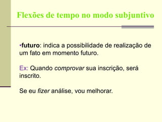 Flexões de tempo no modo subjuntivo
•futuro: indica a possibilidade de realização de
um fato em momento futuro.
Ex: Quando comprovar sua inscrição, será
inscrito.
Se eu fizer análise, vou melhorar.
 