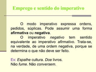 Emprego e sentido do imperativo
O modo imperativo expressa ordens,
pedidos, súplicas. Pode assumir uma forma
afirmativa ou negativa.
O imperativo negativo tem sentido
equivalente ao imperativo afirmativo. Trata-se,
na verdade, de uma ordem negativa, porque se
determina o que não deve ser feito.
Ex: Espalhe cultura. Doe livros.
Não fume. Não conversem.
 