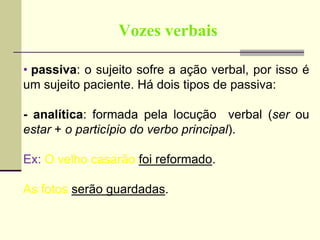 Vozes verbais
• passiva: o sujeito sofre a ação verbal, por isso é
um sujeito paciente. Há dois tipos de passiva:
- analítica: formada pela locução verbal (ser ou
estar + o particípio do verbo principal).
Ex: O velho casarão foi reformado.
As fotos serão guardadas.
 