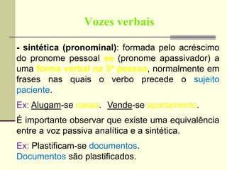 Vozes verbais
- sintética (pronominal): formada pelo acréscimo
do pronome pessoal se (pronome apassivador) a
uma forma verbal na 3ª pessoa, normalmente em
frases nas quais o verbo precede o sujeito
paciente.
Ex: Alugam-se casas. Vende-se apartamento.
É importante observar que existe uma equivalência
entre a voz passiva analítica e a sintética.
Ex: Plastificam-se documentos.
Documentos são plastificados.
 