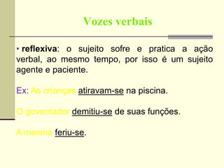 Vozes verbais
• reflexiva: o sujeito sofre e pratica a ação
verbal, ao mesmo tempo, por isso é um sujeito
agente e paciente.
Ex: As crianças atiravam-se na piscina.
O governador demitiu-se de suas funções.
A menina feriu-se.
 