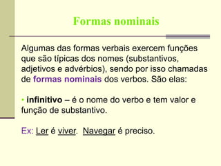 Formas nominais
Algumas das formas verbais exercem funções
que são típicas dos nomes (substantivos,
adjetivos e advérbios), sendo por isso chamadas
de formas nominais dos verbos. São elas:
• infinitivo – é o nome do verbo e tem valor e
função de substantivo.
Ex: Ler é viver. Navegar é preciso.
 