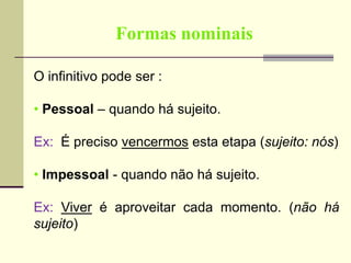 Formas nominais
O infinitivo pode ser :
• Pessoal – quando há sujeito.
Ex: É preciso vencermos esta etapa (sujeito: nós)
• Impessoal - quando não há sujeito.
Ex: Viver é aproveitar cada momento. (não há
sujeito)
 