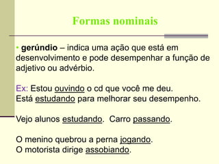 Formas nominais
• gerúndio – indica uma ação que está em
desenvolvimento e pode desempenhar a função de
adjetivo ou advérbio.
Ex: Estou ouvindo o cd que você me deu.
Está estudando para melhorar seu desempenho.
Vejo alunos estudando. Carro passando.
O menino quebrou a perna jogando.
O motorista dirige assobiando.
 