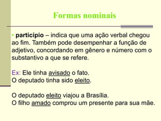Formas nominais
• particípio – indica que uma ação verbal chegou
ao fim. Também pode desempenhar a função de
adjetivo, concordando em gênero e número com o
substantivo a que se refere.
Ex: Ele tinha avisado o fato.
O deputado tinha sido eleito.
O deputado eleito viajou a Brasília.
O filho amado comprou um presente para sua mãe.
 