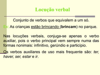 Locução verbal
Conjunto de verbos que equivalem a um só.
Ex: As crianças estão brincando (brincam) no parque.
Nas locuções verbais, conjuga-se apenas o verbo
auxiliar, pois o verbo principal vem sempre numa das
formas nonimais: infinitivo, gerúndio e particípio.
Os verbos auxiliares de uso mais frequente são: ter,
haver, ser, estar e ir.
 