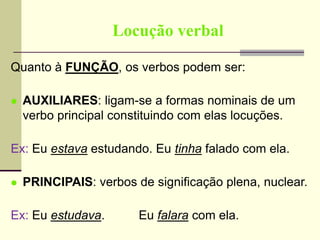 Locução verbal
Quanto à FUNÇÃO, os verbos podem ser:
 AUXILIARES: ligam-se a formas nominais de um
verbo principal constituindo com elas locuções.
Ex: Eu estava estudando. Eu tinha falado com ela.
 PRINCIPAIS: verbos de significação plena, nuclear.
Ex: Eu estudava. Eu falara com ela.
 
