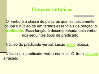 Funções sintáticas
O verbo é a classe de palavras que, sintaticamente,
ocupa o núcleo de um termos essenciais da oração, o
predicado. Essa função é desempenhada pelo verbo
nos seguintes tipos de predicado.
• Núcleo do predicado verbal: Lucas come pipoca.
• Núcleo do predicado verbo-nominal: O trem chegou
atrasado.
 