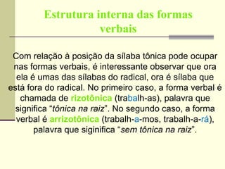 Estrutura interna das formas
verbais
Com relação à posição da sílaba tônica pode ocupar
nas formas verbais, é interessante observar que ora
ela é umas das sílabas do radical, ora é sílaba que
está fora do radical. No primeiro caso, a forma verbal é
chamada de rizotônica (trabalh-as), palavra que
significa “tônica na raiz”. No segundo caso, a forma
verbal é arrizotônica (trabalh-a-mos, trabalh-a-rá),
palavra que siginifica “sem tônica na raiz”.
 